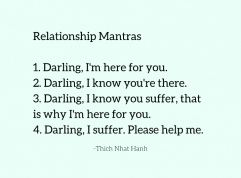Relationship Mantras 1. Darling, I'm here for you. 2. Darling, I know you're there. 3. Darling, I know you suffer, that is why I'm here for you. 4. Darling, I suffer. Please help me. -Thich Nhat Hang